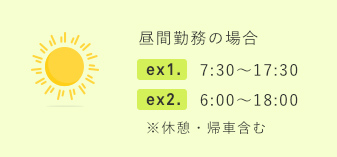 昼間勤務の場合 ex1. 7:30～17:30 ex2. 6:00～18:00 ※休憩・帰社含む