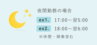 夜間勤務の場合 ex1. 17:30～翌5:00 ex2. 18:00～翌6:00 ※休憩・帰社含む